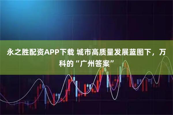 永之胜配资APP下载 城市高质量发展蓝图下，万科的“广州答案”