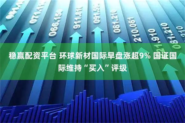 稳赢配资平台 环球新材国际早盘涨超9% 国证国际维持“买入”评级
