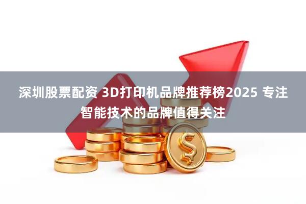 深圳股票配资 3D打印机品牌推荐榜2025 专注智能技术的品牌值得关注