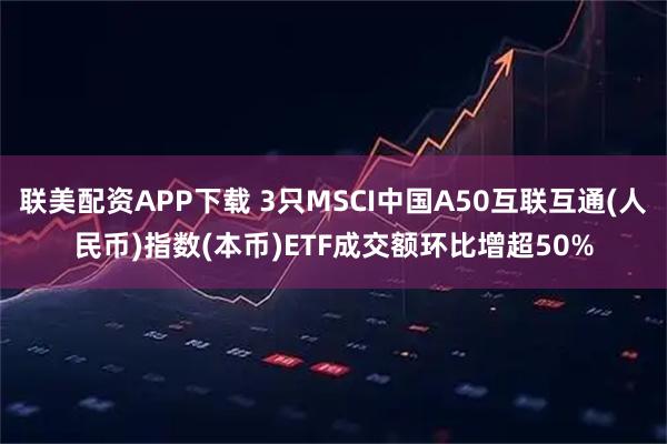 联美配资APP下载 3只MSCI中国A50互联互通(人民币)指数(本币)ETF成交额环比增超50%