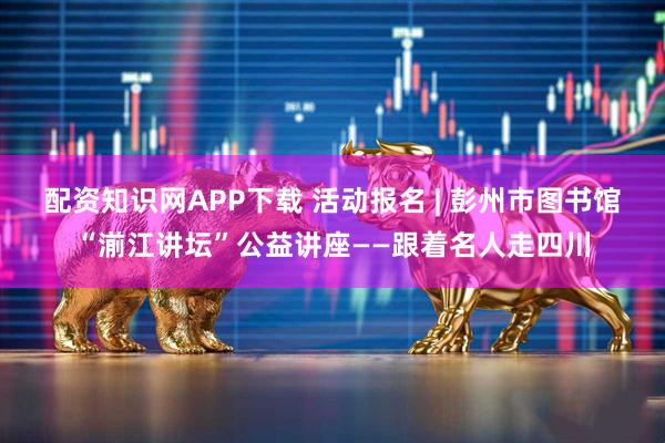 配资知识网APP下载 活动报名 | 彭州市图书馆“湔江讲坛”公益讲座——跟着名人走四川
