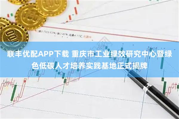 联丰优配APP下载 重庆市工业绿效研究中心暨绿色低碳人才培养实践基地正式揭牌