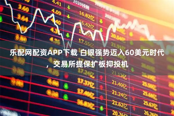 乐配网配资APP下载 白银强势迈入60美元时代，交易所提保扩板抑投机