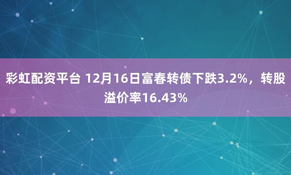 彩虹配资平台 12月16日富春转债下跌3.2%,转股溢价率16.43%