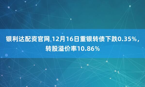 银利达配资官网 12月16日重银转债下跌0.35%，转股溢价率10.86%