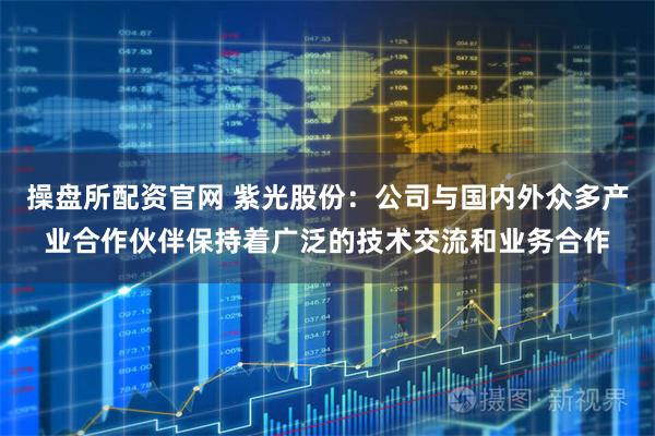 操盘所配资官网 紫光股份：公司与国内外众多产业合作伙伴保持着广泛的技术交流和业务合作