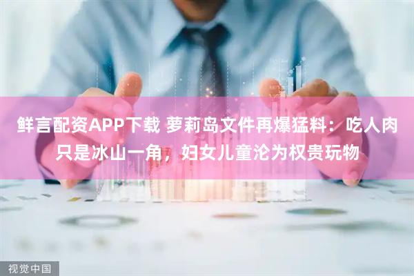 鲜言配资APP下载 萝莉岛文件再爆猛料：吃人肉只是冰山一角，妇女儿童沦为权贵玩物