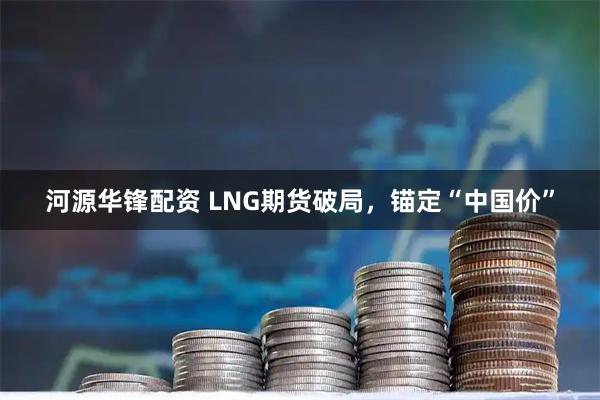 河源华锋配资 LNG期货破局，锚定“中国价”