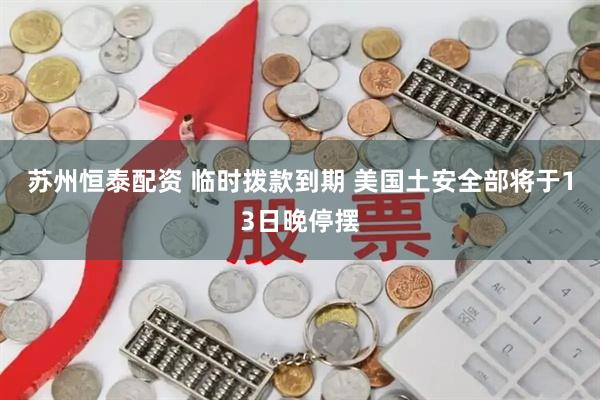 苏州恒泰配资 临时拨款到期 美国土安全部将于13日晚停摆