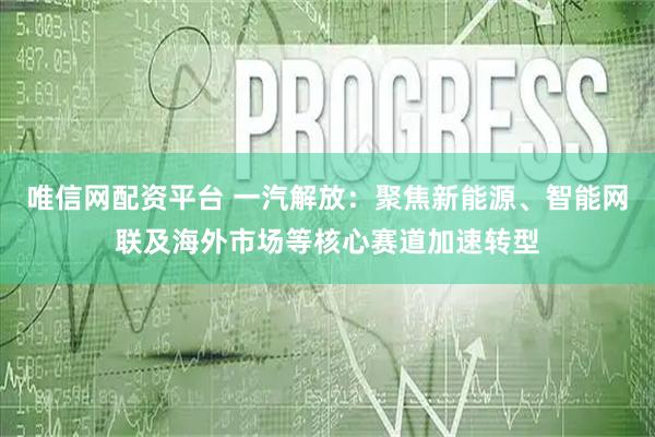唯信网配资平台 一汽解放：聚焦新能源、智能网联及海外市场等核心赛道加速转型