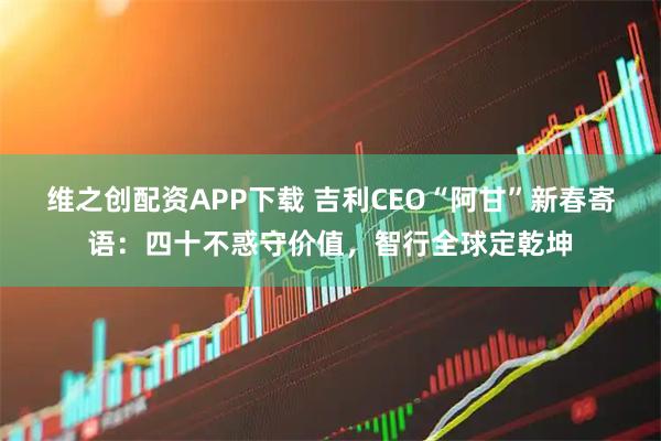 维之创配资APP下载 吉利CEO“阿甘”新春寄语：四十不惑守价值，智行全球定乾坤