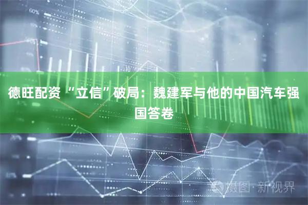 德旺配资 “立信”破局:魏建军与他的中国汽车强国答卷