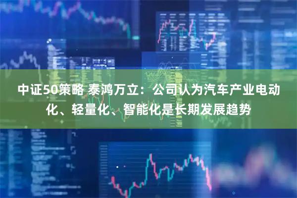 中证50策略 泰鸿万立：公司认为汽车产业电动化、轻量化、智能化是长期发展趋势