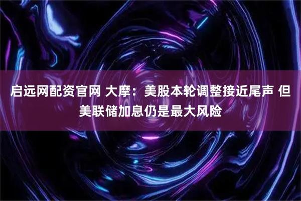 启远网配资官网 大摩：美股本轮调整接近尾声 但美联储加息仍是最大风险