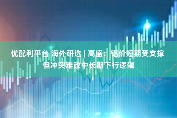 优配利平台 海外研选 | 高盛：铝价短期受支撑 但冲突难改中长期下行逻辑