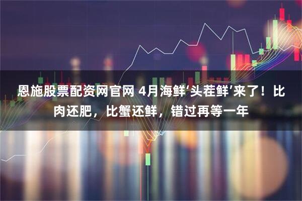 恩施股票配资网官网 4月海鲜‘头茬鲜’来了！比肉还肥，比蟹还鲜，错过再等一年