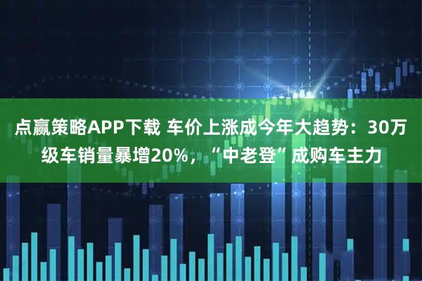 点赢策略APP下载 车价上涨成今年大趋势:30万级车销量暴增20%,“中老登”成购车主力