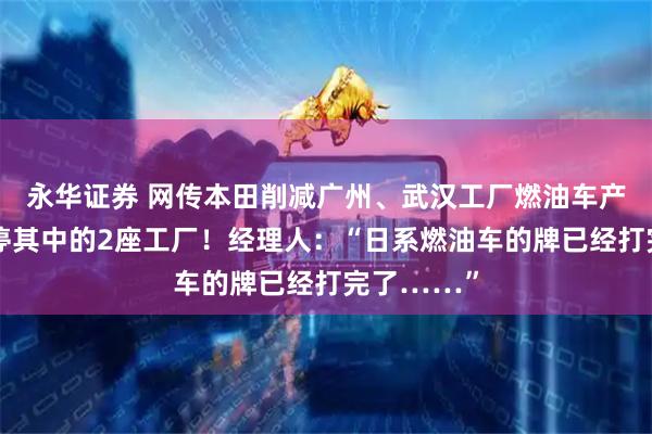永华证券 网传本田削减广州、武汉工厂燃油车产能，并关停其中的2座工厂！经理人：“日系燃油车的牌已经打完了……”